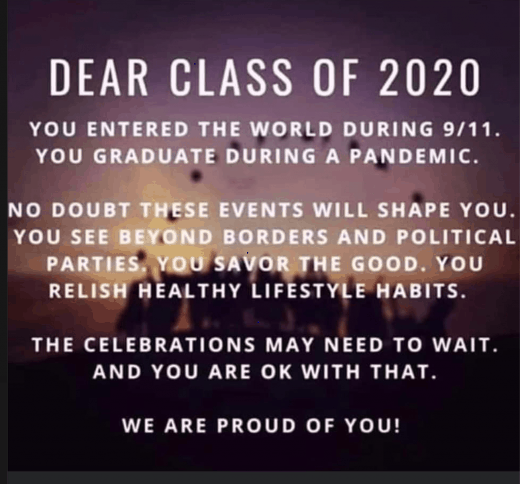 Dear Class of 2020: You entered the world during 9/11, you graduate during a pandemic. No doubt these events will shape you. You see beyond boarders and political parties. You savor the good. You relist healthy lifestyle habits. The celebrations may need to wait. And you are okay with that. We are proud of you!