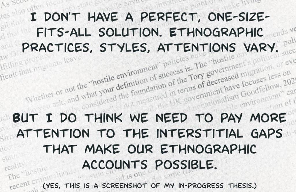 I don't have a perfect, one-size-fits-all solution. Ethnigraphic practices, styles, attentions vary. But I do think that we need to pay more attention to the interstitial gaps that make our ethnographic accounts possible. 